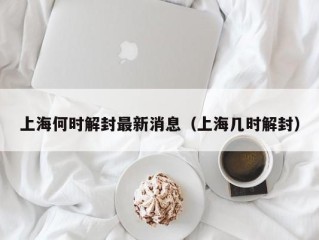 上海何时解封最新消息（上海几时解封）