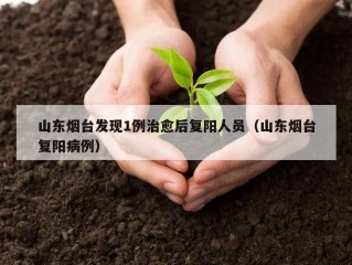 山东烟台发现1例治愈后复阳人员（山东烟台复阳病例）