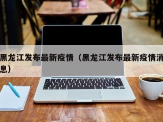 黑龙江发布最新疫情（黑龙江发布最新疫情消息）